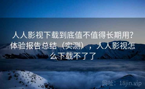 人人影视下载到底值不值得长期用？体验报告总结（实测），人人影视怎么下载不了了