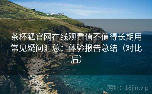茶杯狐官网在线观看值不值得长期用常见疑问汇总：体验报告总结（对比后）