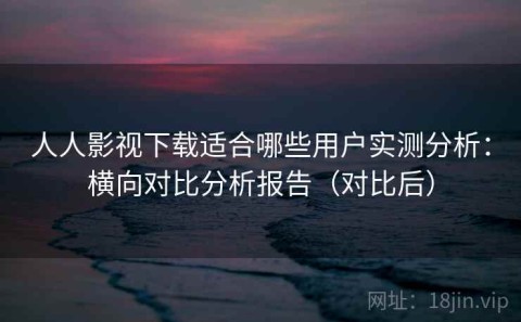 人人影视下载适合哪些用户实测分析：横向对比分析报告（对比后）