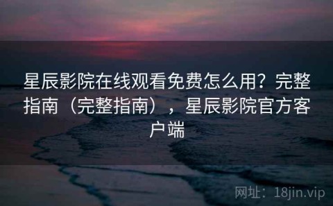 星辰影院在线观看免费怎么用？完整指南（完整指南），星辰影院官方客户端