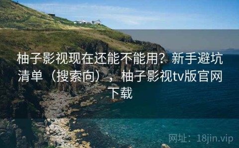 柚子影视现在还能不能用？新手避坑清单（搜索向），柚子影视tv版官网下载