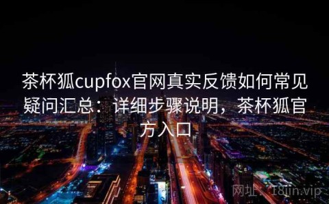 茶杯狐cupfox官网真实反馈如何常见疑问汇总：详细步骤说明，茶杯狐官方入口