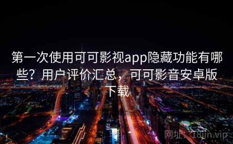 第一次使用可可影视app隐藏功能有哪些？用户评价汇总，可可影音安卓版下载