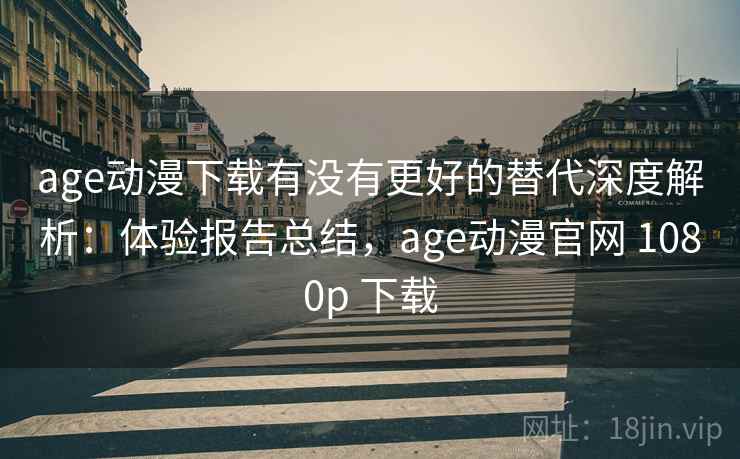 age动漫下载有没有更好的替代深度解析：体验报告总结，age动漫官网 1080p 下载