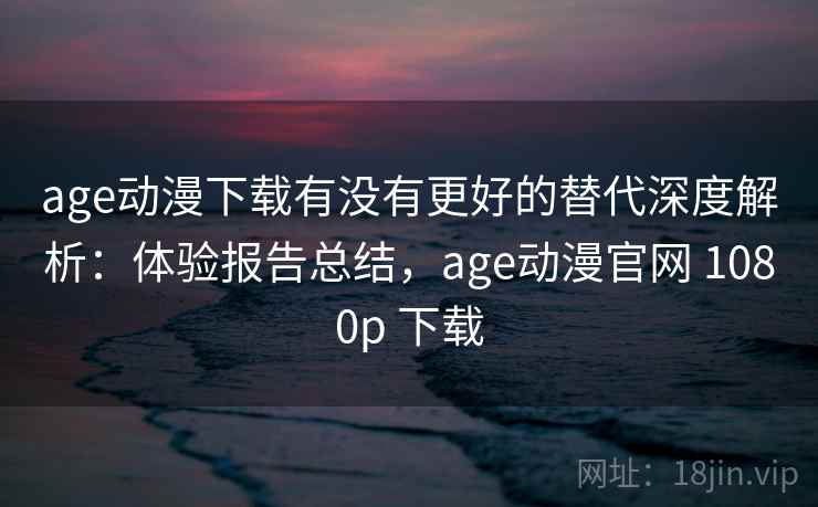 age动漫下载有没有更好的替代深度解析：体验报告总结，age动漫官网 1080p 下载
