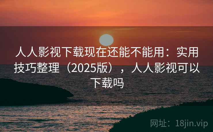 人人影视下载现在还能不能用：实用技巧整理（2025版），人人影视可以下载吗