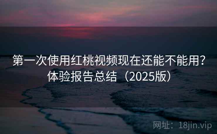 第一次使用红桃视频现在还能不能用？体验报告总结（2025版）