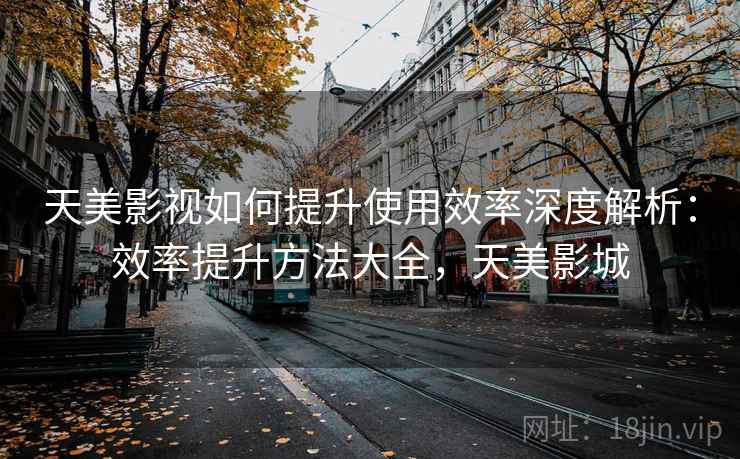 天美影视如何提升使用效率深度解析：效率提升方法大全，天美影城