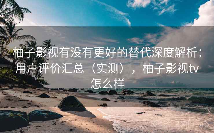 柚子影视有没有更好的替代深度解析：用户评价汇总（实测），柚子影视tv怎么样