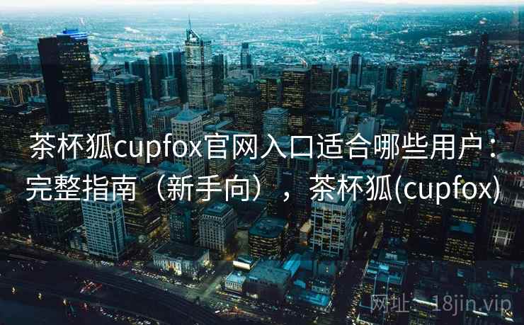 茶杯狐cupfox官网入口适合哪些用户：完整指南（新手向），茶杯狐(cupfox)