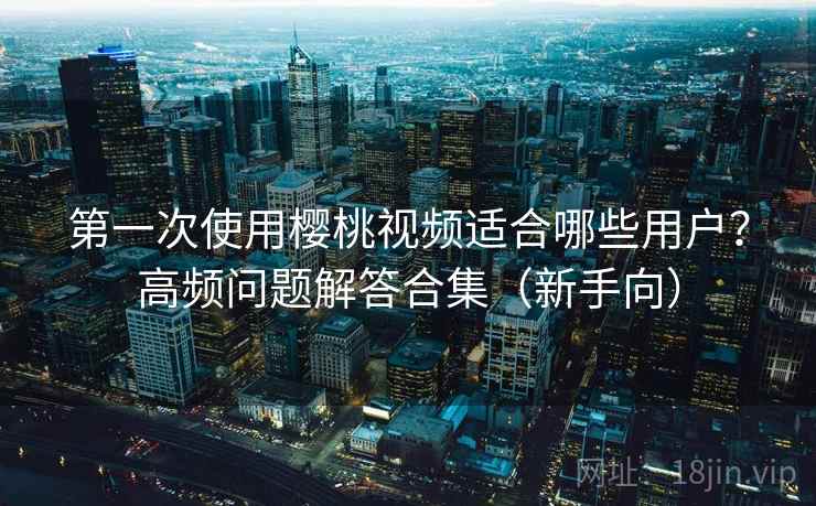 第一次使用樱桃视频适合哪些用户？高频问题解答合集（新手向）