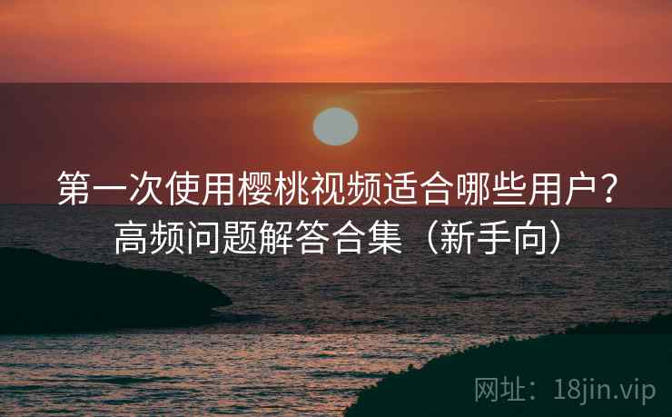 第一次使用樱桃视频适合哪些用户？高频问题解答合集（新手向）