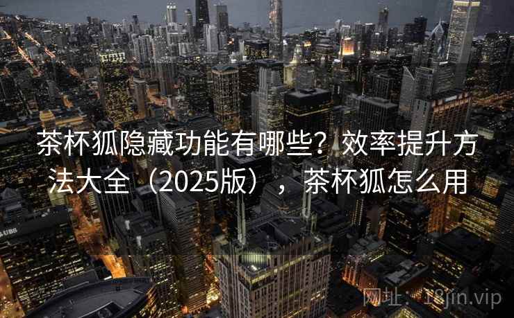 茶杯狐隐藏功能有哪些？效率提升方法大全（2025版），茶杯狐怎么用