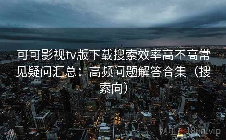 可可影视tv版下载搜索效率高不高常见疑问汇总:高频问题解答合集(搜索向) 可可影视tv版下载搜索效率高不高常见疑问汇总:高频问题解答合集(搜索向)