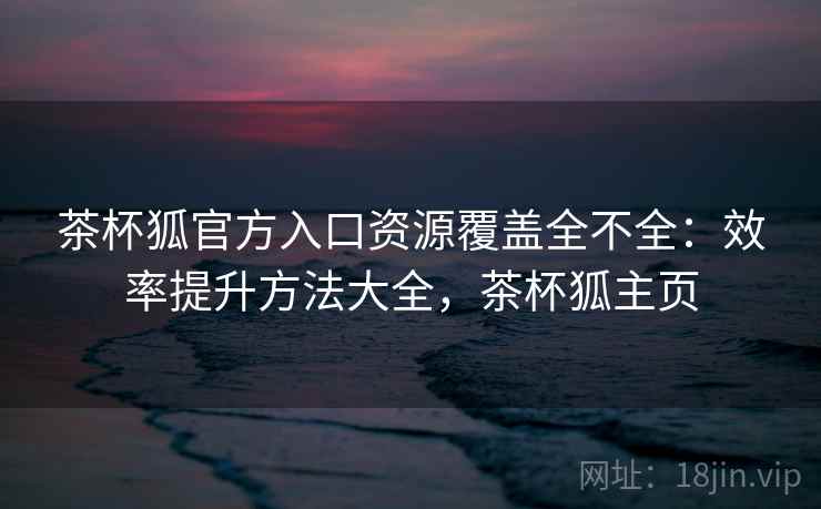 茶杯狐官方入口资源覆盖全不全：效率提升方法大全，茶杯狐主页