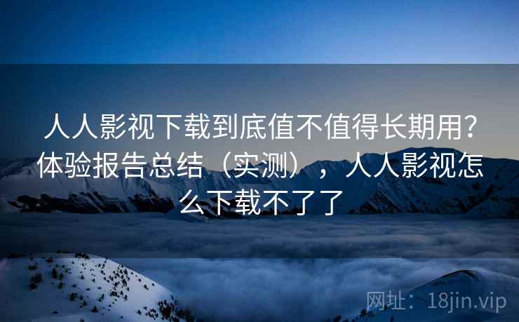 人人影视下载到底值不值得长期用？体验报告总结（实测），人人影视怎么下载不了了