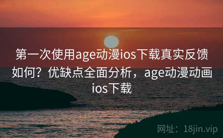 第一次使用age动漫ios下载真实反馈如何？优缺点全面分析，age动漫动画ios下载