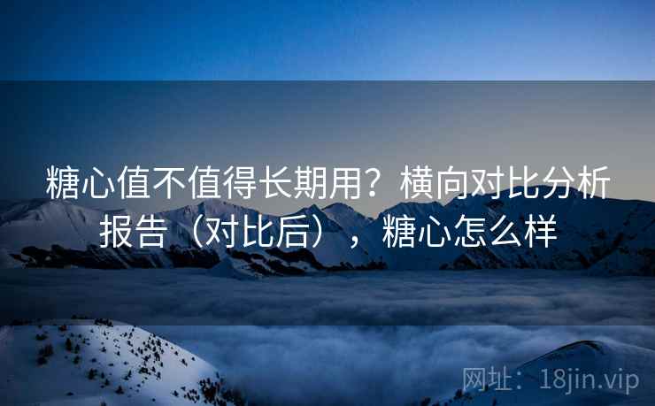 糖心值不值得长期用？横向对比分析报告（对比后），糖心怎么样