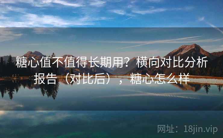 糖心值不值得长期用？横向对比分析报告（对比后），糖心怎么样