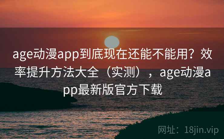 age动漫app到底现在还能不能用？效率提升方法大全（实测），age动漫app最新版官方下载