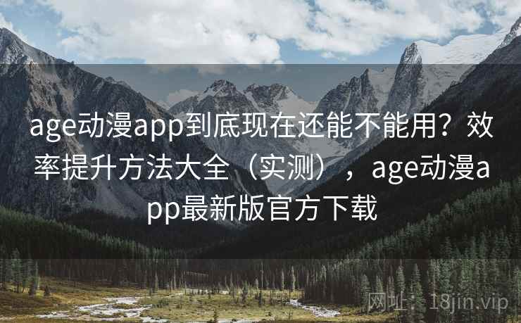 age动漫app到底现在还能不能用？效率提升方法大全（实测），age动漫app最新版官方下载