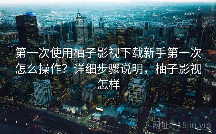 第一次使用柚子影视下载新手第一次怎么操作?详细步骤说明,柚子影视怎样 第一次使用柚子影视下载新手第一次怎么操作?详细步骤说明,柚子影视怎样