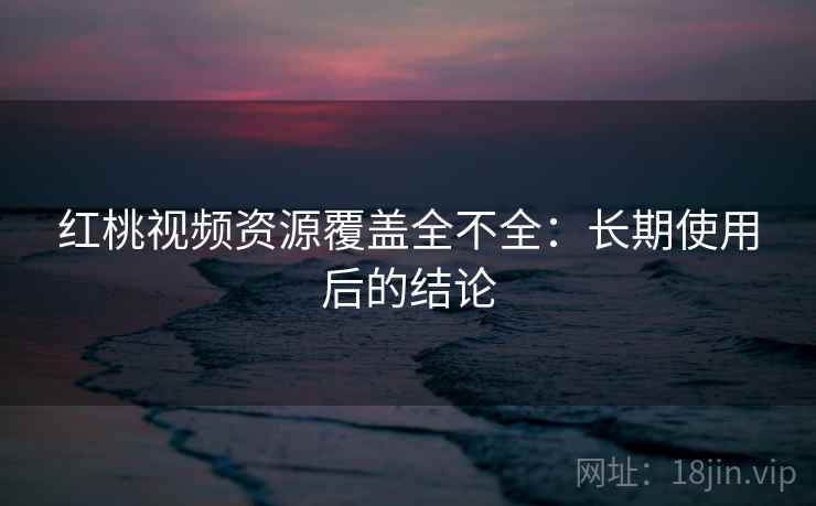 红桃视频资源覆盖全不全：长期使用后的结论