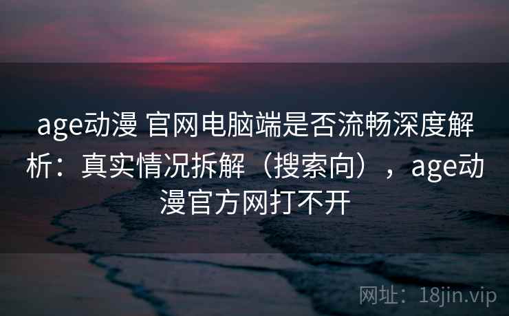 age动漫 官网电脑端是否流畅深度解析：真实情况拆解（搜索向），age动漫官方网打不开