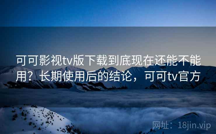 可可影视tv版下载到底现在还能不能用？长期使用后的结论，可可tv官方