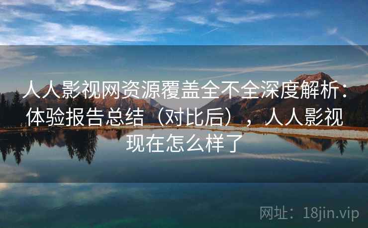 人人影视网资源覆盖全不全深度解析：体验报告总结（对比后），人人影视现在怎么样了