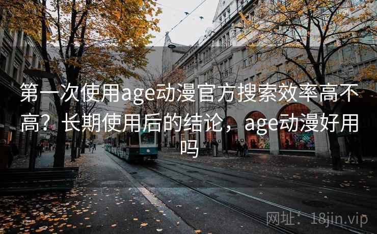 第一次使用age动漫官方搜索效率高不高？长期使用后的结论，age动漫好用吗
