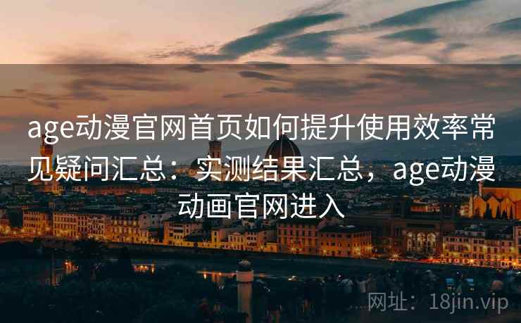 age动漫官网首页如何提升使用效率常见疑问汇总：实测结果汇总，age动漫动画官网进入