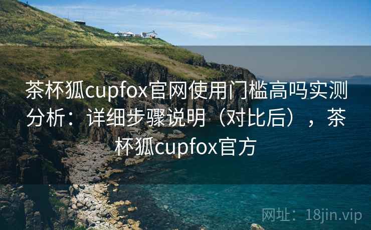 茶杯狐cupfox官网使用门槛高吗实测分析：详细步骤说明（对比后），茶杯狐cupfox官方