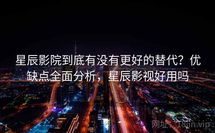 星辰影院到底有没有更好的替代？优缺点全面分析，星辰影视好用吗