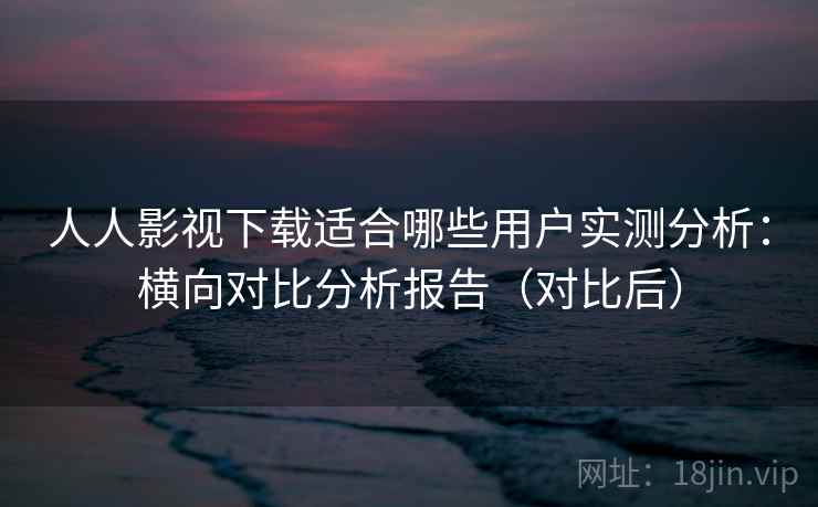人人影视下载适合哪些用户实测分析：横向对比分析报告（对比后）