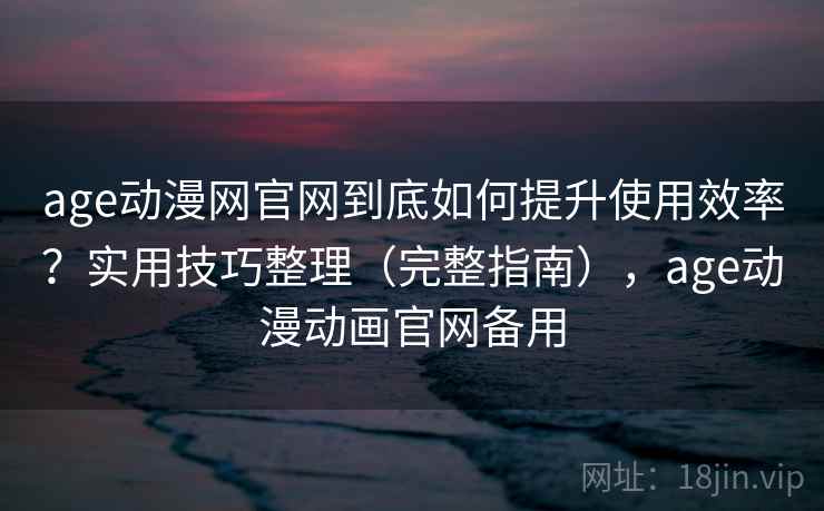 age动漫网官网到底如何提升使用效率？实用技巧整理（完整指南），age动漫动画官网备用