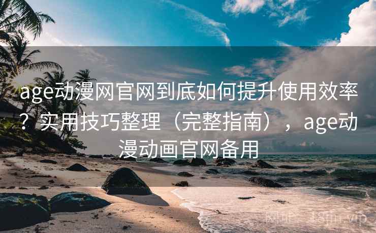 age动漫网官网到底如何提升使用效率？实用技巧整理（完整指南），age动漫动画官网备用