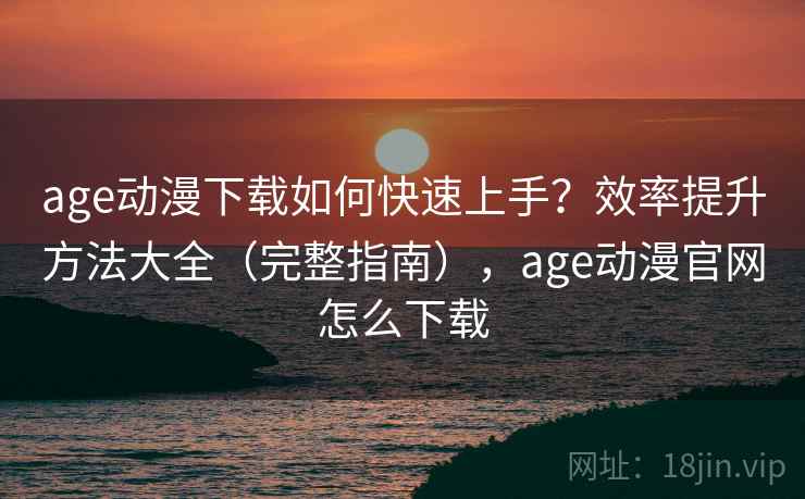 age动漫下载如何快速上手？效率提升方法大全（完整指南），age动漫官网怎么下载