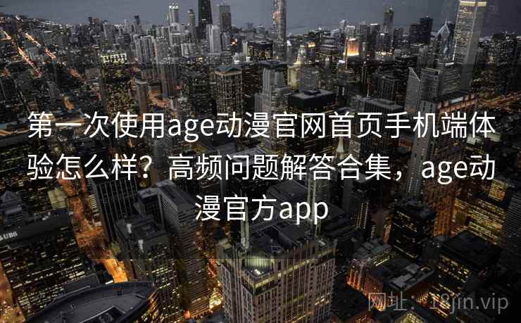 第一次使用age动漫官网首页手机端体验怎么样？高频问题解答合集，age动漫官方app