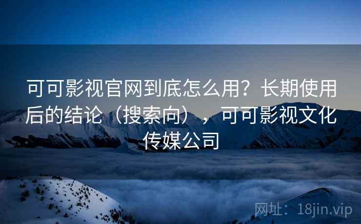 可可影视官网到底怎么用？长期使用后的结论（搜索向），可可影视文化传媒公司