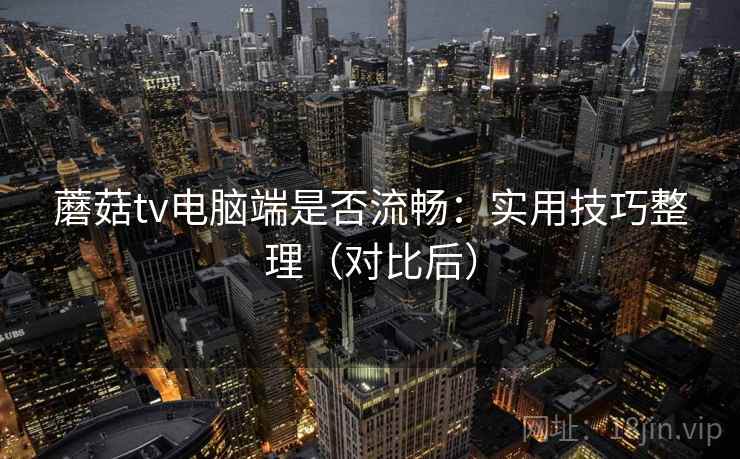 蘑菇tv电脑端是否流畅：实用技巧整理（对比后）