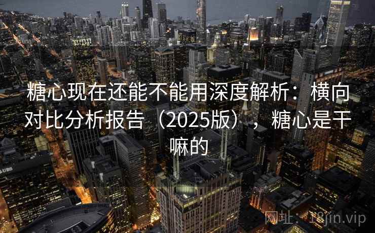 糖心现在还能不能用深度解析：横向对比分析报告（2025版），糖心是干嘛的