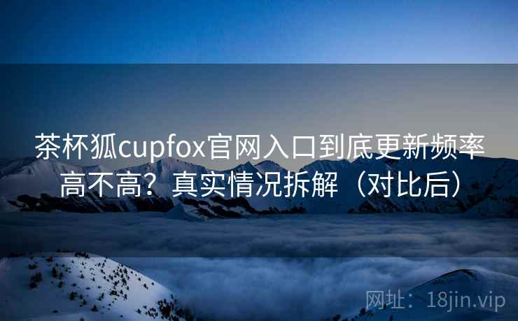 茶杯狐cupfox官网入口到底更新频率高不高？真实情况拆解（对比后）