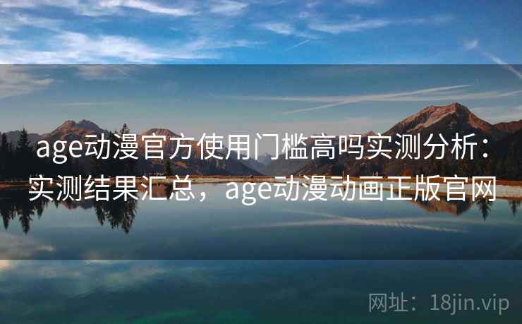 age动漫官方使用门槛高吗实测分析：实测结果汇总，age动漫动画正版官网