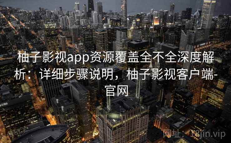 柚子影视app资源覆盖全不全深度解析:详细步骤说明,柚子影视客户端-官网 柚子影视app资源覆盖全不全深度解析:详细步骤说明,柚子影视客户端-官网