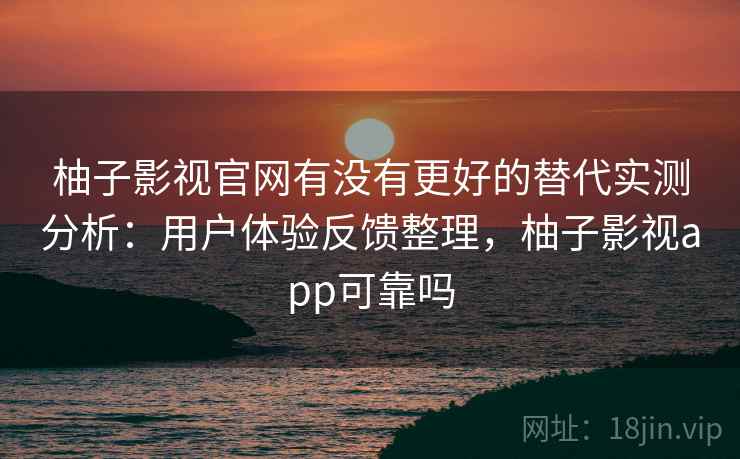 柚子影视官网有没有更好的替代实测分析：用户体验反馈整理，柚子影视app可靠吗