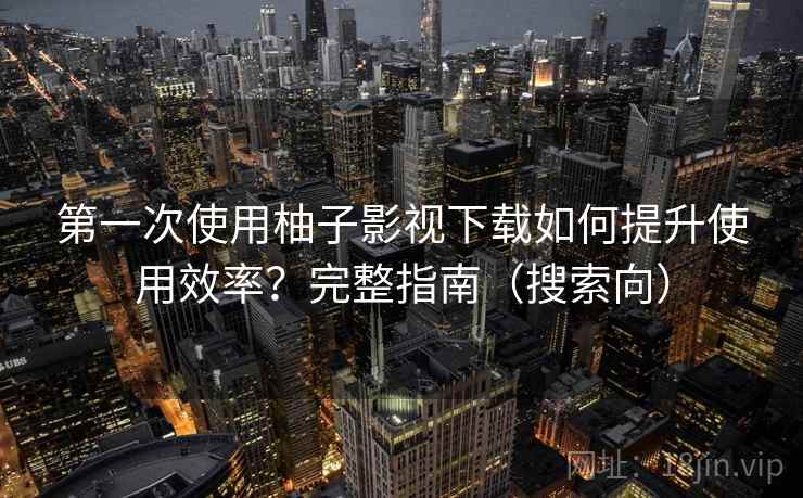 第一次使用柚子影视下载如何提升使用效率？完整指南（搜索向）