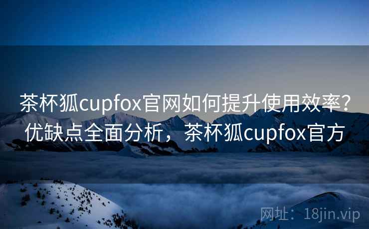 茶杯狐cupfox官网如何提升使用效率?优缺点全面分析,茶杯狐cupfox官方 茶杯狐cupfox官网如何提升使用效率?优缺点全面分析,茶杯狐cupfox官方