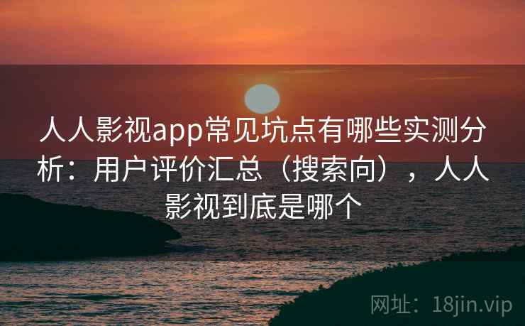 人人影视app常见坑点有哪些实测分析：用户评价汇总（搜索向），人人影视到底是哪个