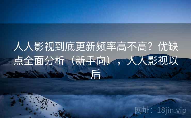 人人影视到底更新频率高不高？优缺点全面分析（新手向），人人影视以后